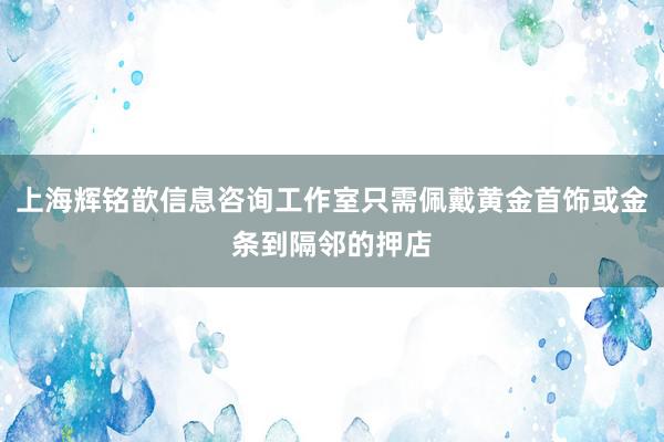 上海辉铭歆信息咨询工作室只需佩戴黄金首饰或金条到隔邻的押店